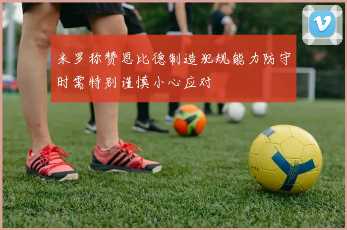 米罗称赞恩比德制造犯规能力防守时需特别谨慎小心应对