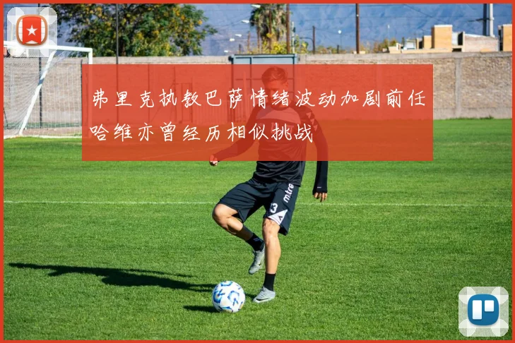 弗里克执教巴萨情绪波动加剧前任哈维亦曾经历相似挑战