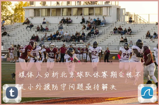 媒体人分析北京球队休赛期合练不足小外援防守问题亟待解决