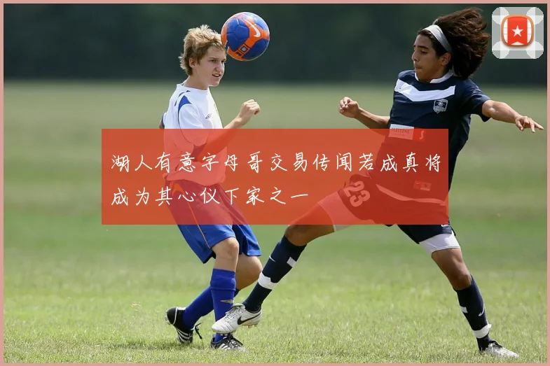 湖人有意字母哥交易传闻若成真将成为其心仪下家之一
