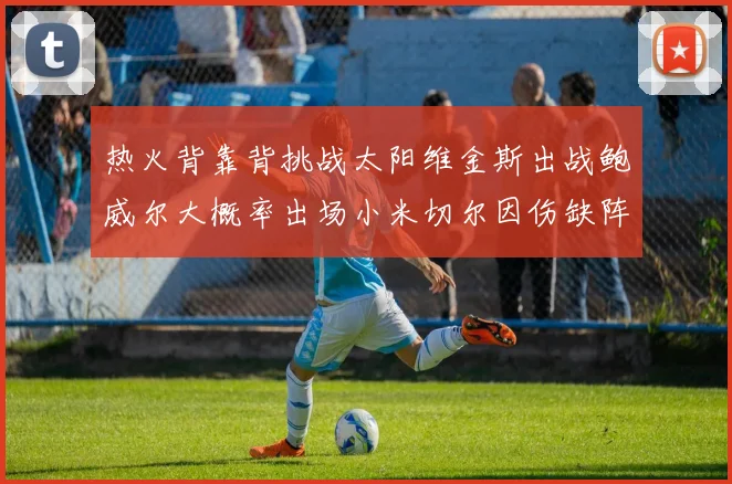 热火背靠背挑战太阳维金斯出战鲍威尔大概率出场小米切尔因伤缺阵