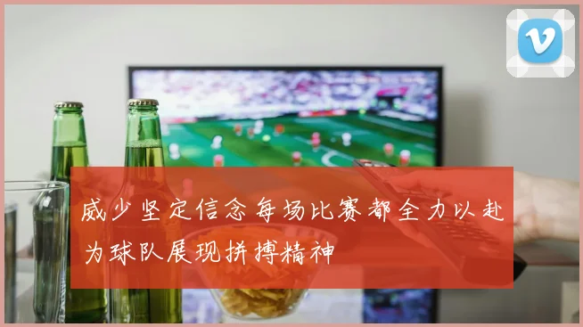 威少坚定信念每场比赛都全力以赴为球队展现拼搏精神