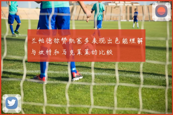 兰帕德称赞凯塞多表现出色能理解与坎特和马克莱莱的比较