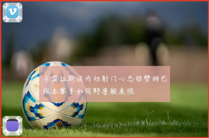 卡雷拉斯谈内切射门心态称赞姆巴佩本赛季如同野兽般表现