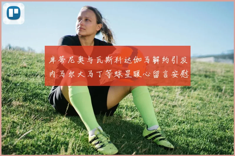 库蒂尼奥与瓦斯科达伽马解约引发内马尔大马丁等球星暖心留言安慰