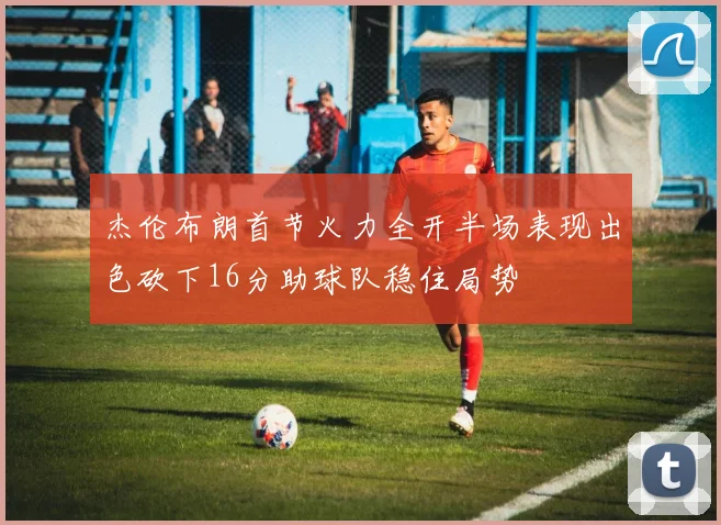 杰伦布朗首节火力全开半场表现出色砍下16分助球队稳住局势