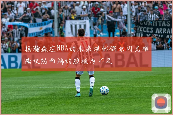 杨瀚森在NBA的未来堪忧偶尔闪光难掩攻防两端的短板与不足