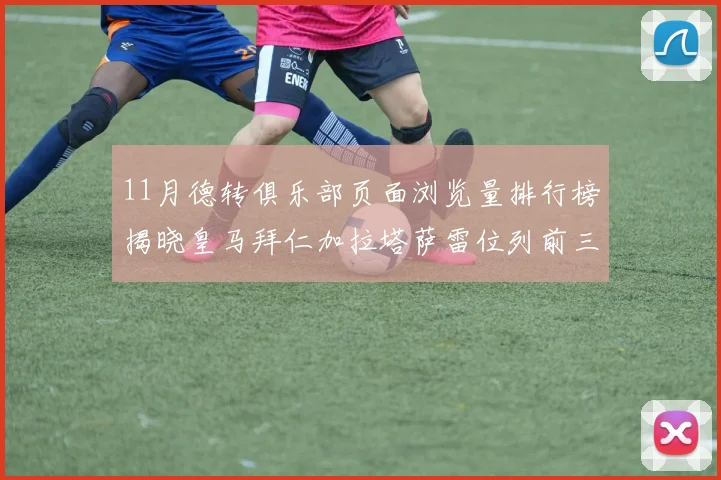 11月德转俱乐部页面浏览量排行榜揭晓皇马拜仁加拉塔萨雷位列前三