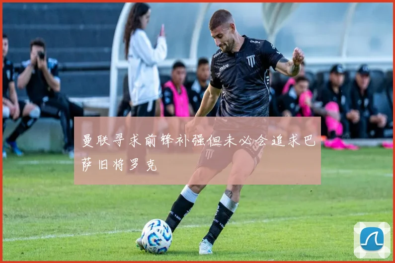 曼联寻求前锋补强但未必会追求巴萨旧将罗克