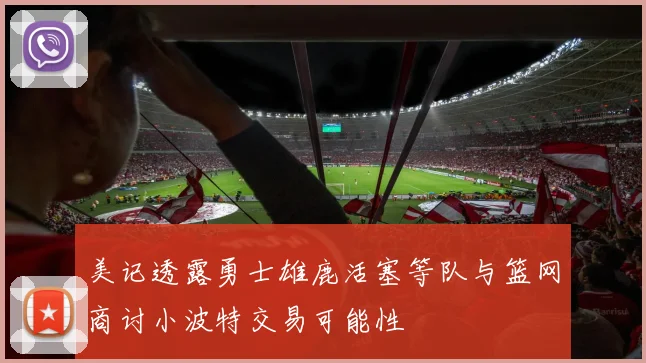 美记透露勇士雄鹿活塞等队与篮网商讨小波特交易可能性