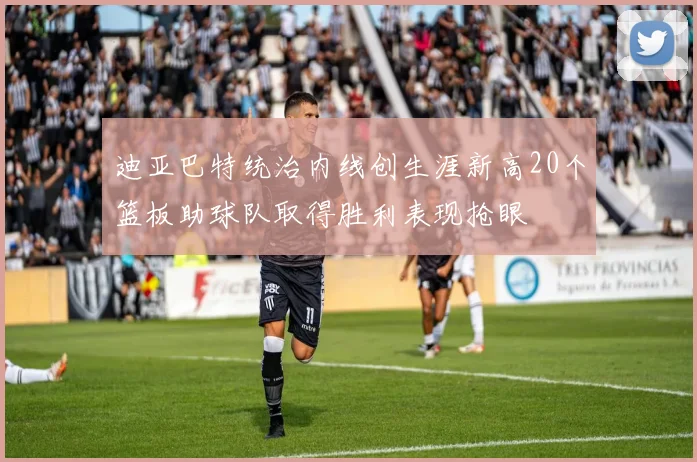 迪亚巴特统治内线创生涯新高20个篮板助球队取得胜利表现抢眼